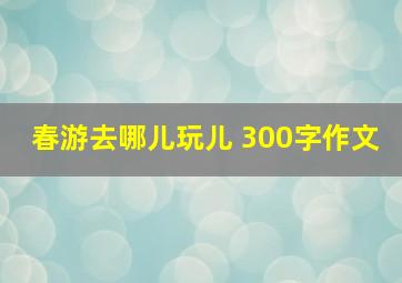 春游去哪儿玩儿 300字作文